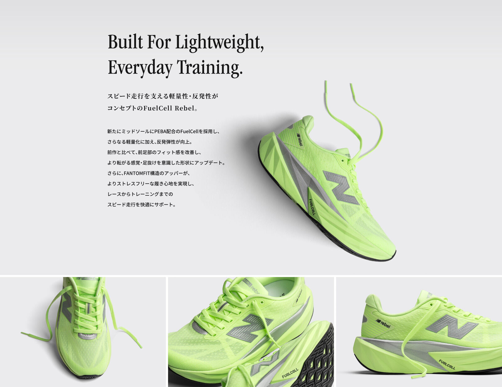 Built For Lightweight, Everyday Training.　スピード走行を支える軽量性・反発性がコンセプトのFuelCell Rebel。 新たにミッドソールにPEBA配合のFuelCellを採用し、さらなる軽量化に加え、反発弾性が向上。 前作と比べて、前足部のフィット感を改善し、より転がる感覚・足抜けを意識した形状にアップデート。 さらに、FANTOMFIT構造のアッパーが、よりストレスフリーな履き心地を実現し、レースからトレーニングまでのスピード走行を快適にサポート。