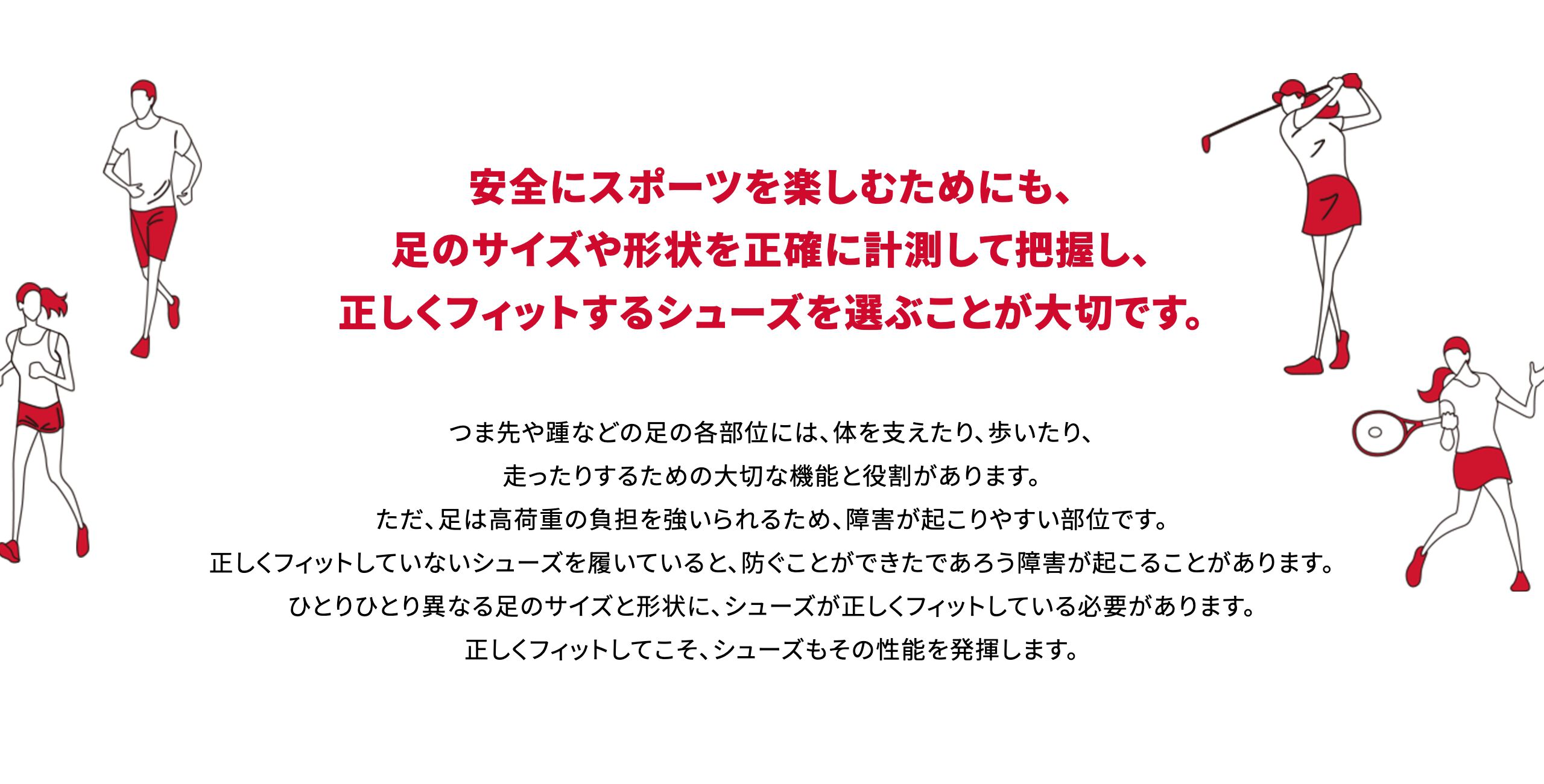 安全にスポーツを楽しむためにも、足のサイズや形状を正確に計測して把握し、正しくフィットするシューズを選ぶことが大切です。