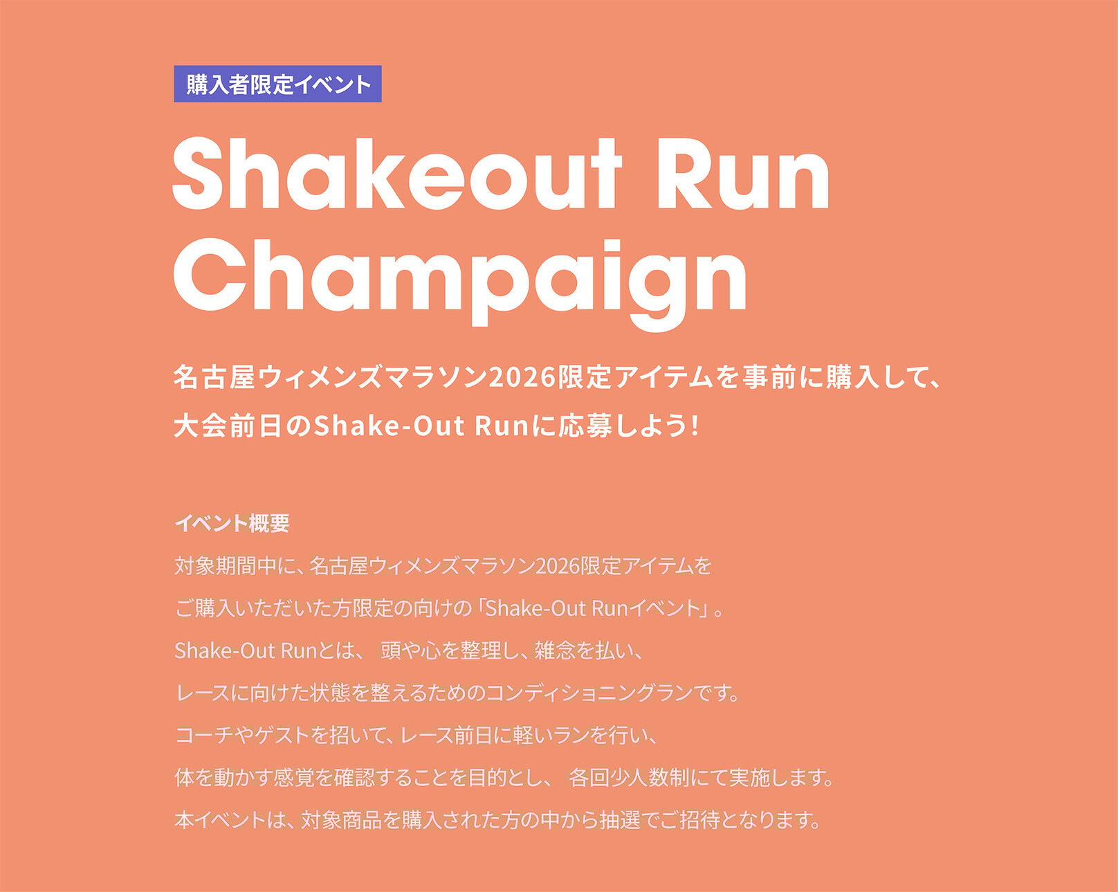 イベント概要：対象期間中に、名古屋ウィメンズマラソン2026限定アイテムを ご購入いただいた方限定の向けの「Shake-Out Runイベント」。 Shake-Out Runとは、 頭や心を整理し、雑念を払い、 レースに向けた状態を整えるためのコンディショニングランです。 コーチやゲストを招いて、レース前日に軽いランを行い、 体を動かす感覚を確認することを目的とし、 各回少人数制にて実施します。 本イベントは、対象商品を購入された方の中から抽選でご招待となります。