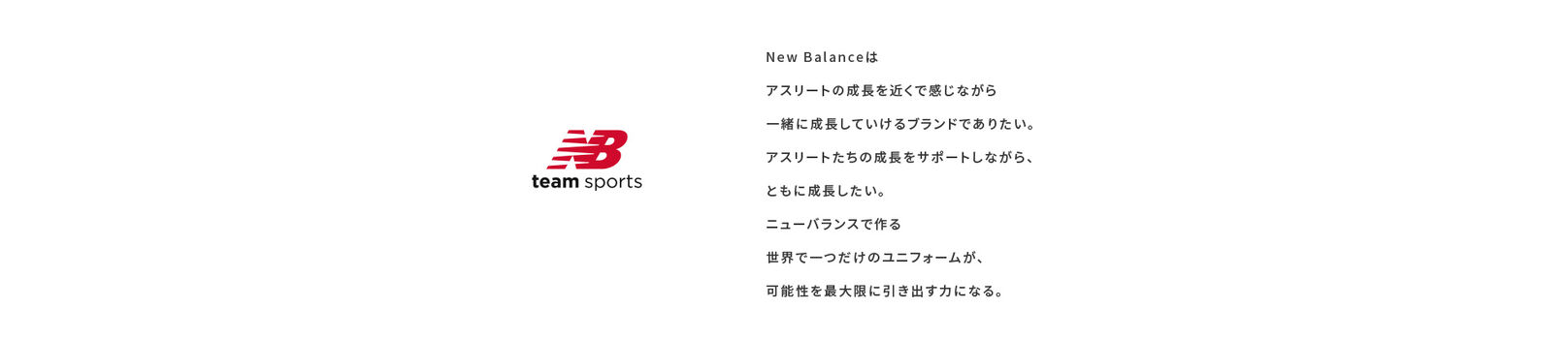 New Balanceはアスリートの成長を近くで感じながら一緒に成長していけるブランドでありたい。アスリートたちの成長をサポートしながら、ともに成長したい。ニューバランスで作る世界で一つだけのユニフォームが、可能性を最大限に引き出す力になる。