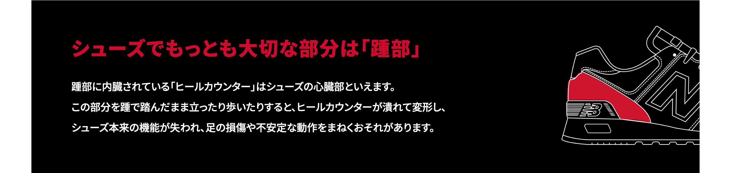 シューズでもっと大切な部分は「踵部」踵部に内蔵されている 「ヒールカウンター」はシューズの心臓部といえます。この部分を踵で踏んだまま立ったり歩いたりすると、ヒールカウンターが潰れて変形し、シューズ本来の機能が失われ、足の損傷や不安定な動作をまねくおそれがあります。