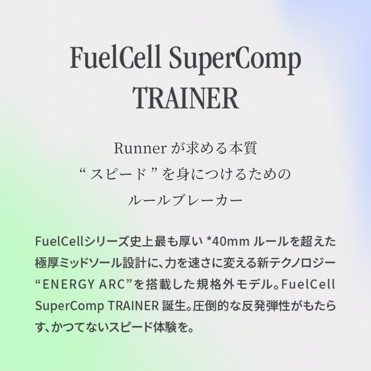 FuelCell SuperComp Trainer Runnerが求める本質“スピード” を身につけるためのルールブレーカー FuelCellシリーズ史上最も厚い *40mm ルールを超えた極厚ミッドソール設計に、力を速さに変える新テクノロジー “ENERGY ARC”を搭載した規格外モデル。FuelCell SuperComp TRAINER 誕生。圧倒的な反発弾性がもたらす、かつてないスピード体験を。