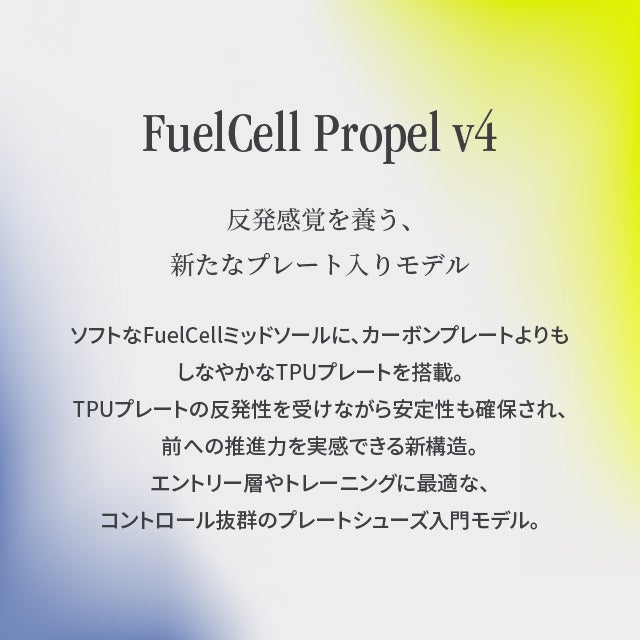 FuelCell Propel v4 反発感覚を養う、新たなプレート入りモデル ソフトなFuelCellミッドソールに、カーボンプレートよりもしなやかなTPUプレートを搭載。TPUプレートの反発性を受けながら安定性も確保され、前への推進力を実感できる新構造。エントリー層やトレーニングに最適な、コントロール抜群のプレートシューズ入門モデル。