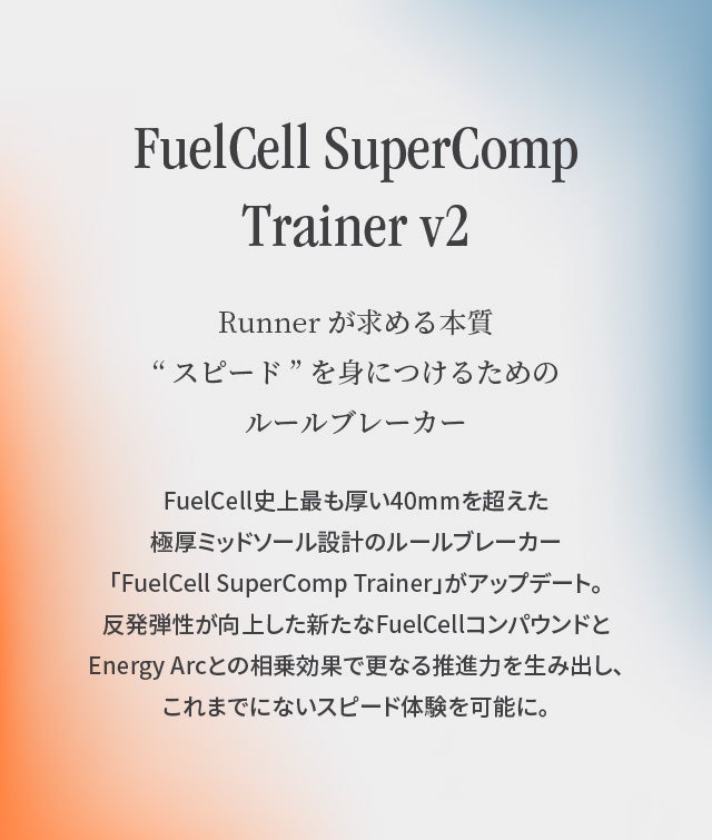 FuelCell SuperComp Trainer v2 Runnerが求める本質“スピード”を身につけるためのルールブレーカー FuelCell史上最も厚い40mmを超えた極厚ミッドソール設計のルールブレーカー
「FuelCell SuperComp Trainer」がアップデート。反発弾性が向上した新たなFuelCellコンパウンドとEnergy Arcとの相乗効果で更なる推進力を生み出し、これまでにないスピード体験を可能に。