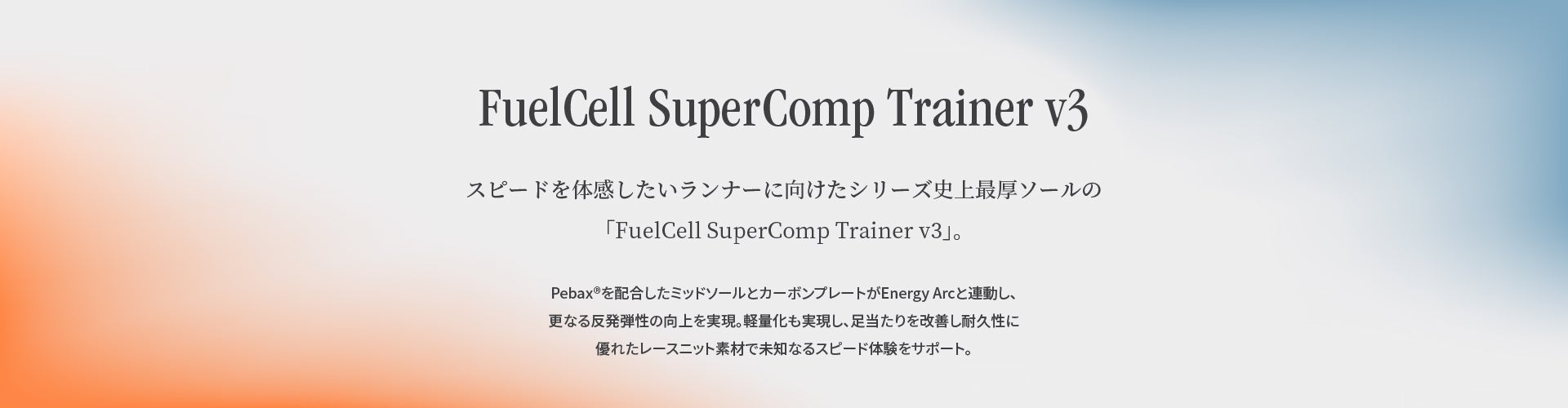 FuelCell SuperComp Trainerv3“FuelCell SuperComp Trainerv3”是该系列历史上最厚的鞋底，适合想要体验速度的跑步者。添加了Pebax ®的中底和碳素板与Energy Arc联动，进一步提高了弹性。实现了轻量化，改善了脚感，使用了耐用性极佳的蕾丝针织面料，支持未知的速度体验。