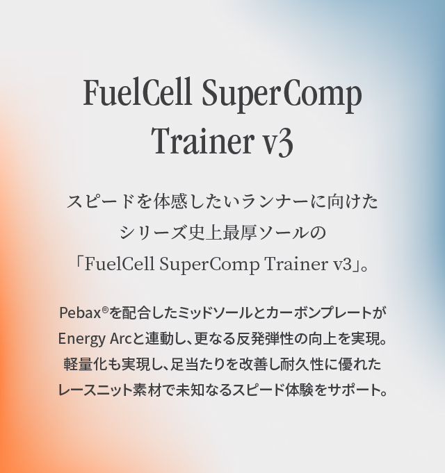 FuelCell SuperComp Trainerv3“FuelCell SuperComp Trainerv3”是该系列历史上最厚的鞋底，适合想要体验速度的跑步者。添加了Pebax ®的中底和碳素板与Energy Arc联动，进一步提高了弹性。实现了轻量化，改善了脚感，使用了耐用性极佳的蕾丝针织面料，支持未知的速度体验。