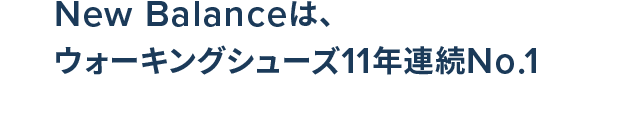 New Balance Walking Shoes. 11年連続No.1獲得. New Balanceは、ウォーキングシューズ11年連続No.1