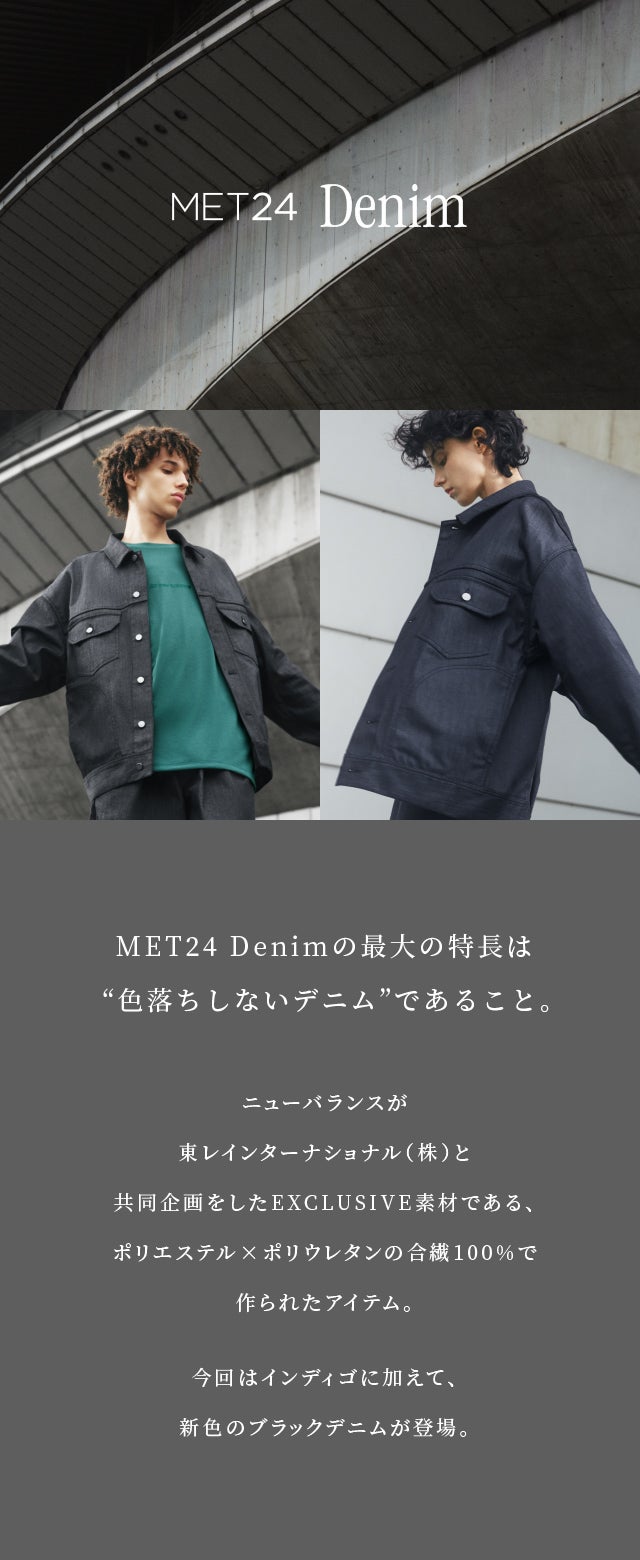 MET24 Denimの最大の特長は“色落ちしないデニム”であること。ニューバランスが東レインターナショナル（株）と共同企画をしたEXCLUSIVE素材である、ポリエステル×ポリウレタンの合繊100%で作られたアイテム。今回はインディゴに加えて、新色のブラックデニムが登場。