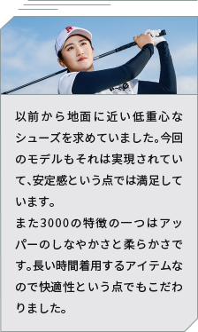 [Professional athlete Moe Inami's comment] I have always wanted shoes with a low center of gravity that are close to the ground. This model also achieves that, and I am satisfied with the stability. Another feature of the 3000 is the flexibility and softness of the upper. Since it is an item that will be worn for long periods of time, I also paid particular attention to comfort.