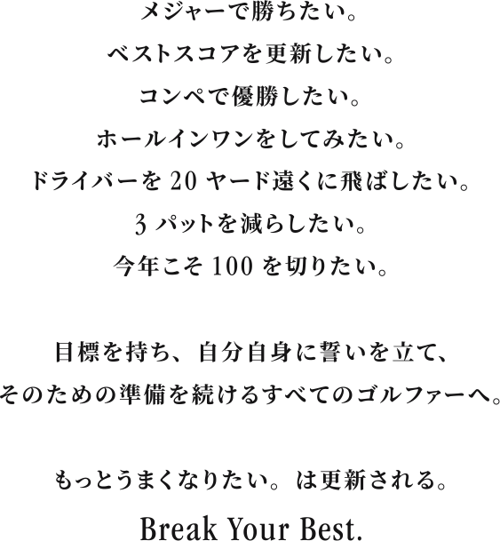 I want to win a major. I want to beat my best score. I want to win a competition. I want to get a hole-in-one. I want to hit my driver 20 yards farther. I want to reduce my three putts. I want to break 100 this year. For all golfers who have a goal, make a promise to themselves, and continue to prepare for it. I want to get better. will be updated. Break Your Best.
