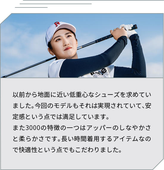 [Professional athlete Moe Inami's comment] I have always wanted shoes with a low center of gravity that are close to the ground. This model also achieves that, and I am satisfied with the stability. Another feature of the 3000 is the flexibility and softness of the upper. Since it is an item that will be worn for long periods of time, I also paid particular attention to comfort.