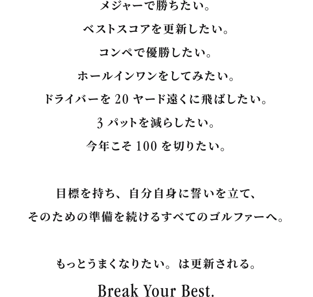 I want to win a major. I want to beat my best score. I want to win a competition. I want to get a hole-in-one. I want to hit my driver 20 yards farther. I want to reduce my three putts. I want to break 100 this year. For all golfers who have a goal, make a promise to themselves, and continue to prepare for it. I want to get better. will be updated. Break Your Best.