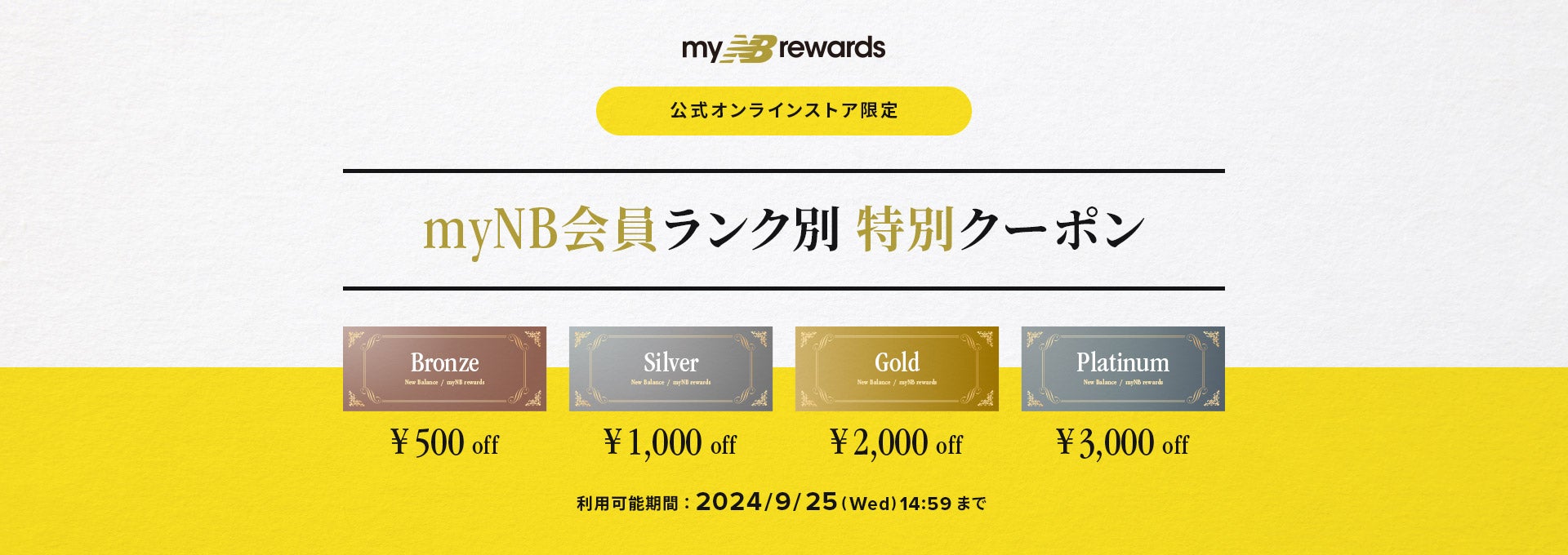 公式オンラインストア限定 myNB会員ランク別特別クーポン. ブロンズ会員500円off、シルバー会員1000円off、ゴールド会員2000円off、プラチナ会員3000円off. 利用可能期間：2024/9/25(水)14:59まで